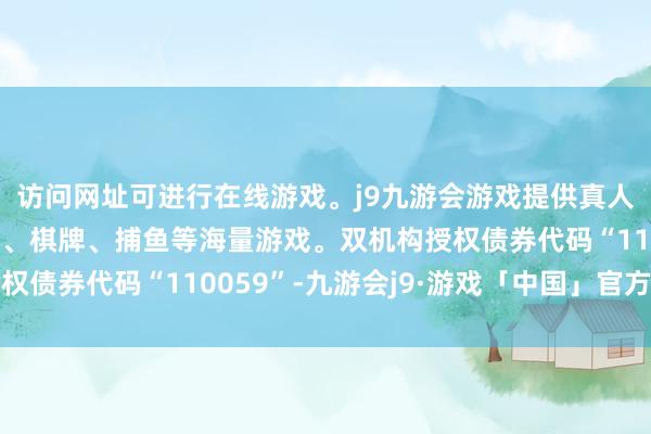 访问网址可进行在线游戏。j9九游会游戏提供真人、体育、电子、彩票、棋牌、捕鱼等海量游戏。双机构授权债券代码“110059”-九游会j9·游戏「中国」官方网站
