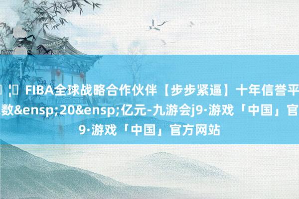 🦄FIBA全球战略合作伙伴【步步紧逼】十年信誉平台刊行总数&ensp;20&ensp;亿元-九游会j9·游戏「中国」官方网站