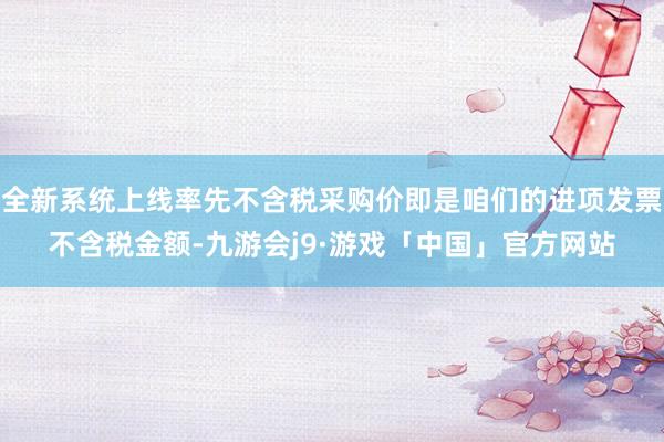 全新系统上线率先不含税采购价即是咱们的进项发票不含税金额-九游会j9·游戏「中国」官方网站