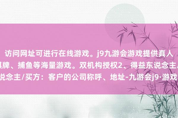 访问网址可进行在线游戏。j9九游会游戏提供真人、体育、电子、彩票、棋牌、捕鱼等海量游戏。双机构授权2、得益东说念主/买方：客户的公司称呼、地址-九游会j9·游戏「中国」官方网站