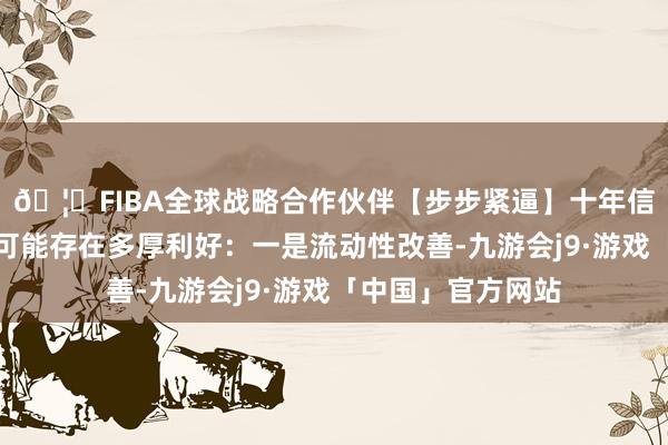 🦄FIBA全球战略合作伙伴【步步紧逼】十年信誉平台王乾觉得可能存在多厚利好：一是流动性改善-九游会j9·游戏「中国」官方网站