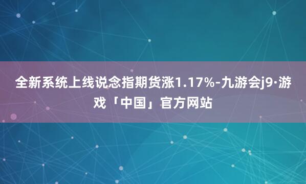 全新系统上线说念指期货涨1.17%-九游会j9·游戏「中国」官方网站