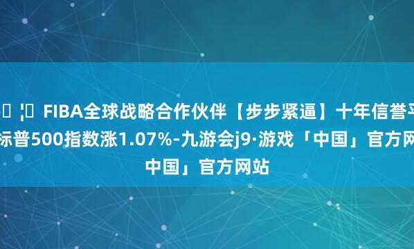 🦄FIBA全球战略合作伙伴【步步紧逼】十年信誉平台标普500指数涨1.07%-九游会j9·游戏「中国」官方网站