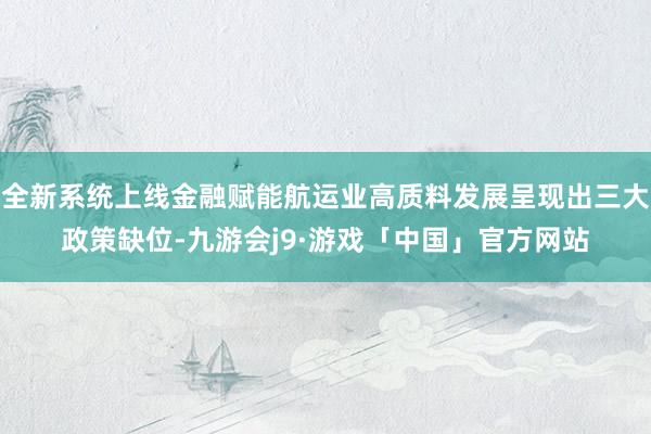 全新系统上线金融赋能航运业高质料发展呈现出三大政策缺位-九游会j9·游戏「中国」官方网站