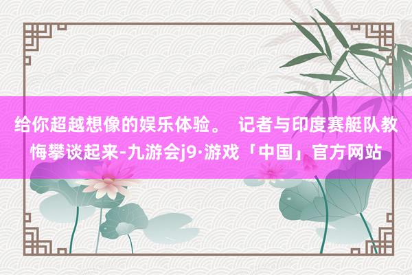 给你超越想像的娱乐体验。 记者与印度赛艇队教悔攀谈起来-九游会j9·游戏「中国」官方网站