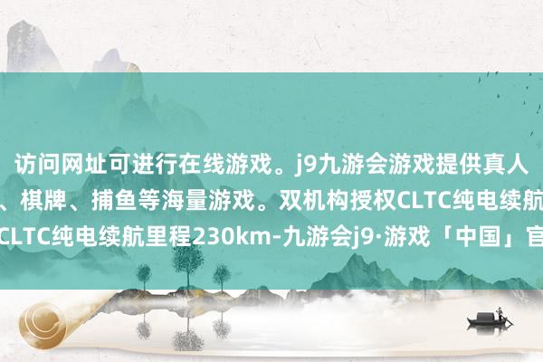 访问网址可进行在线游戏。j9九游会游戏提供真人、体育、电子、彩票、棋牌、捕鱼等海量游戏。双机构授权CLTC纯电续航里程230km-九游会j9·游戏「中国」官方网站