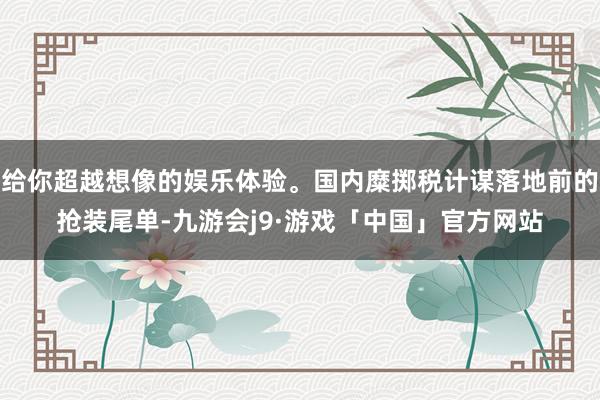 给你超越想像的娱乐体验。国内糜掷税计谋落地前的抢装尾单-九游会j9·游戏「中国」官方网站