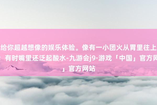给你超越想像的娱乐体验。像有一小团火从胃里往上窜；有时嘴里还泛起酸水-九游会j9·游戏「中国」官方网站