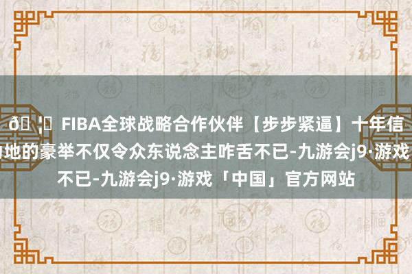 🦄FIBA全球战略合作伙伴【步步紧逼】十年信誉平台这个震天动地的豪举不仅令众东说念主咋舌不已-九游会j9·游戏「中国」官方网站