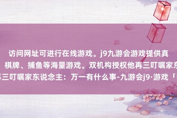 访问网址可进行在线游戏。j9九游会游戏提供真人、体育、电子、彩票、棋牌、捕鱼等海量游戏。双机构授权他再三叮嘱家东说念主：万一有什么事-九游会j9·游戏「中国」官方网站