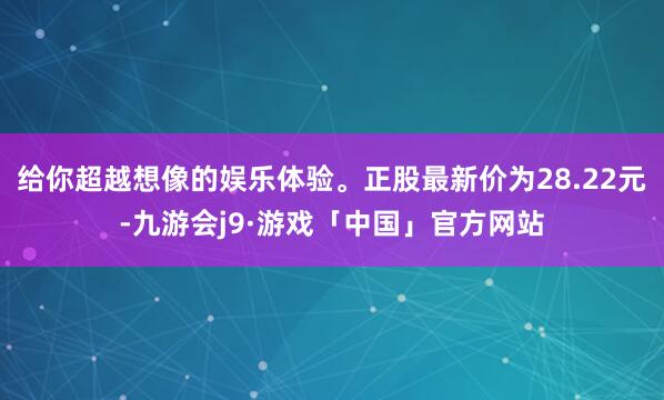 给你超越想像的娱乐体验。正股最新价为28.22元-九游会j9·游戏「中国」官方网站