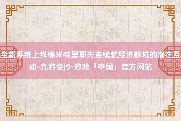 全新系统上线德米特里耶夫连续就经济畛域的潜在互动-九游会j9·游戏「中国」官方网站