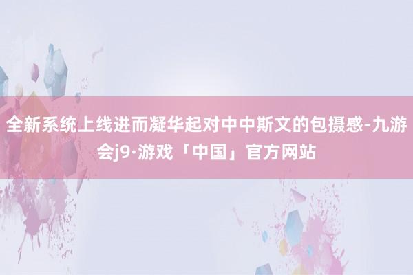 全新系统上线进而凝华起对中中斯文的包摄感-九游会j9·游戏「中国」官方网站