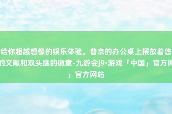 给你超越想像的娱乐体验。普京的办公桌上摆放着悠闲的文献和双头鹰的徽章-九游会j9·游戏「中国」官方网站