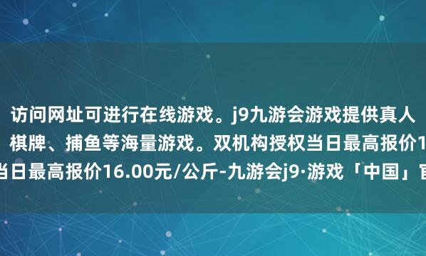 访问网址可进行在线游戏。j9九游会游戏提供真人、体育、电子、彩票、棋牌、捕鱼等海量游戏。双机构授权当日最高报价16.00元/公斤-九游会j9·游戏「中国」官方网站