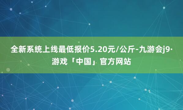 全新系统上线最低报价5.20元/公斤-九游会j9·游戏「中国」官方网站