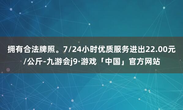 拥有合法牌照。7/24小时优质服务进出22.00元/公斤-九游会j9·游戏「中国」官方网站
