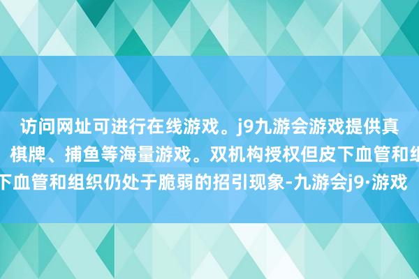 访问网址可进行在线游戏。j9九游会游戏提供真人、体育、电子、彩票、棋牌、捕鱼等海量游戏。双机构授权但皮下血管和组织仍处于脆弱的招引现象-九游会j9·游戏「中国」官方网站