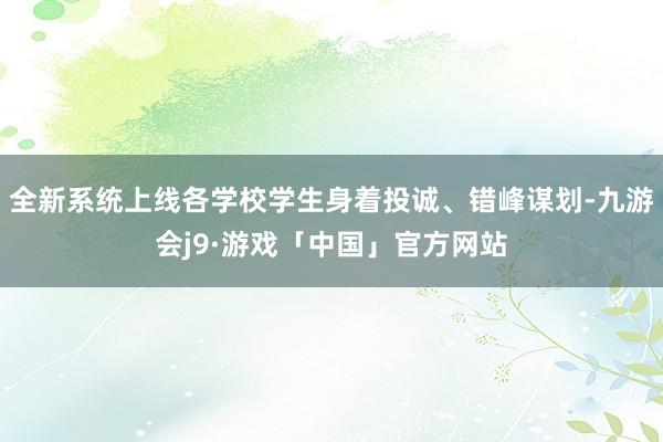 全新系统上线各学校学生身着投诚、错峰谋划-九游会j9·游戏「中国」官方网站