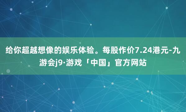 给你超越想像的娱乐体验。每股作价7.24港元-九游会j9·游戏「中国」官方网站