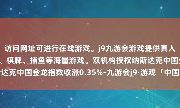 访问网址可进行在线游戏。j9九游会游戏提供真人、体育、电子、彩票、棋牌、捕鱼等海量游戏。双机构授权　　纳斯达克中国金龙指数收涨0.35%-九游会j9·游戏「中国」官方网站