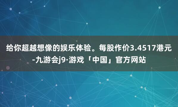 给你超越想像的娱乐体验。每股作价3.4517港元-九游会j9·游戏「中国」官方网站