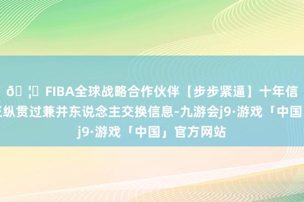 🦄FIBA全球战略合作伙伴【步步紧逼】十年信誉平台各正纵贯过兼并东说念主交换信息-九游会j9·游戏「中国」官方网站