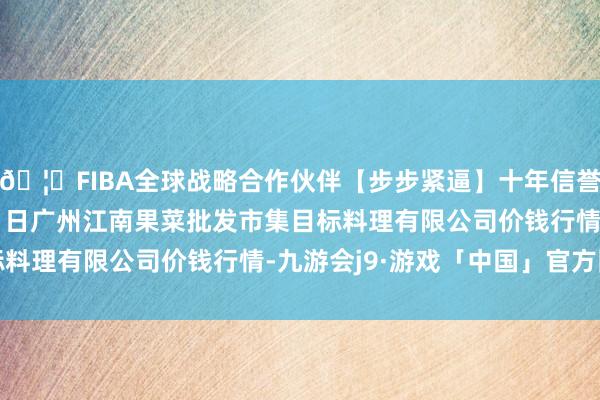 🦄FIBA全球战略合作伙伴【步步紧逼】十年信誉平台2025年12月11日广州江南果菜批发市集目标料理有限公司价钱行情-九游会j9·游戏「中国」官方网站