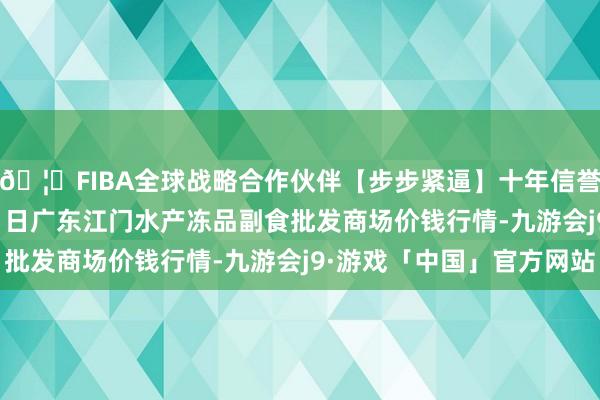 🦄FIBA全球战略合作伙伴【步步紧逼】十年信誉平台2025年12月11日广东江门水产冻品副食批发商场价钱行情-九游会j9·游戏「中国」官方网站