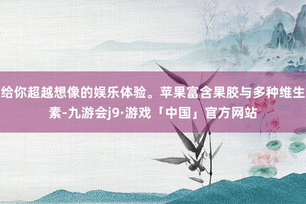 给你超越想像的娱乐体验。苹果富含果胶与多种维生素-九游会j9·游戏「中国」官方网站