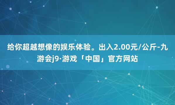 给你超越想像的娱乐体验。出入2.00元/公斤-九游会j9·游戏「中国」官方网站