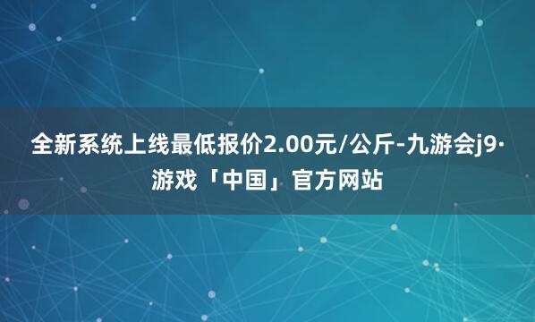 全新系统上线最低报价2.00元/公斤-九游会j9·游戏「中国」官方网站