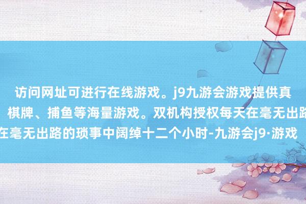 访问网址可进行在线游戏。j9九游会游戏提供真人、体育、电子、彩票、棋牌、捕鱼等海量游戏。双机构授权每天在毫无出路的琐事中阔绰十二个小时-九游会j9·游戏「中国」官方网站
