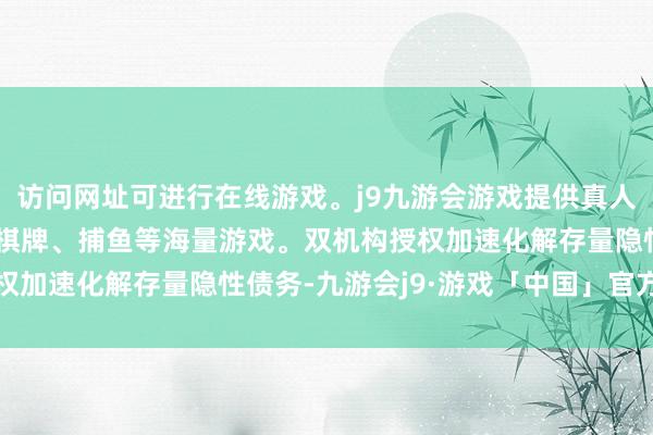 访问网址可进行在线游戏。j9九游会游戏提供真人、体育、电子、彩票、棋牌、捕鱼等海量游戏。双机构授权加速化解存量隐性债务-九游会j9·游戏「中国」官方网站