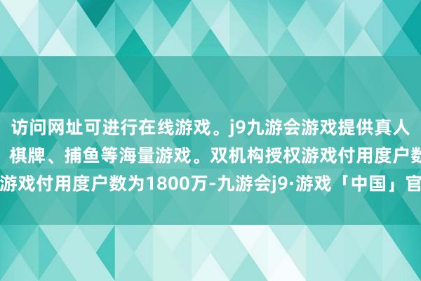 访问网址可进行在线游戏。j9九游会游戏提供真人、体育、电子、彩票、棋牌、捕鱼等海量游戏。双机构授权游戏付用度户数为1800万-九游会j9·游戏「中国」官方网站