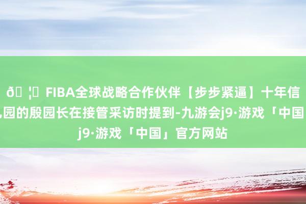 🦄FIBA全球战略合作伙伴【步步紧逼】十年信誉平台幼儿园的殷园长在接管采访时提到-九游会j9·游戏「中国」官方网站