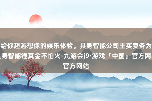 给你超越想像的娱乐体验。具身智能公司主买卖务为具身智能锤真金不怕火-九游会j9·游戏「中国」官方网站