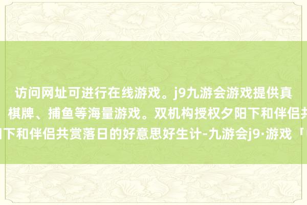 访问网址可进行在线游戏。j9九游会游戏提供真人、体育、电子、彩票、棋牌、捕鱼等海量游戏。双机构授权夕阳下和伴侣共赏落日的好意思好生计-九游会j9·游戏「中国」官方网站
