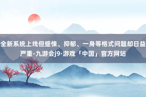 全新系统上线但蹙悚、抑郁、一身等格式问题却日益严重-九游会j9·游戏「中国」官方网站
