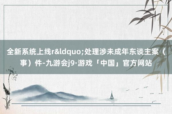 全新系统上线r&ldquo;处理涉未成年东谈主案（事）件-九游会j9·游戏「中国」官方网站