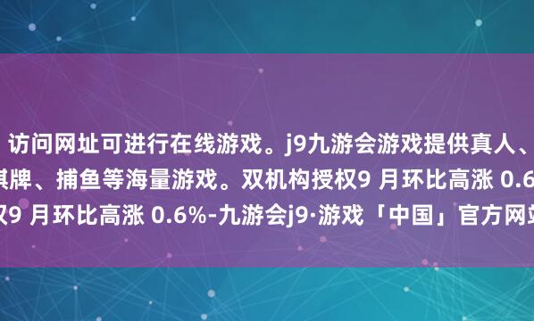 访问网址可进行在线游戏。j9九游会游戏提供真人、体育、电子、彩票、棋牌、捕鱼等海量游戏。双机构授权9 月环比高涨 0.6%-九游会j9·游戏「中国」官方网站