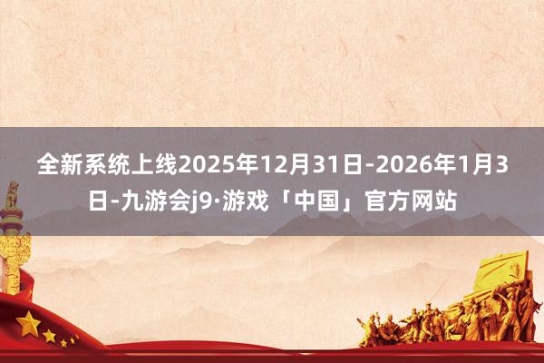 全新系统上线2025年12月31日-2026年1月3日-九游会j9·游戏「中国」官方网站