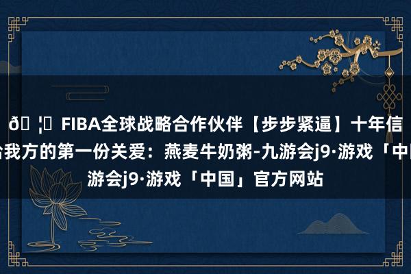 🦄FIBA全球战略合作伙伴【步步紧逼】十年信誉平台是献给我方的第一份关爱：燕麦牛奶粥-九游会j9·游戏「中国」官方网站