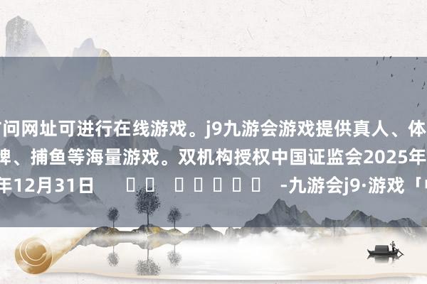 访问网址可进行在线游戏。j9九游会游戏提供真人、体育、电子、彩票、棋牌、捕鱼等海量游戏。双机构授权　　中国证监会　　2025年12月31日      		  					  -九游会j9·游戏「中国」官方网站