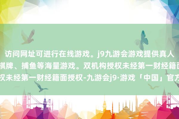 访问网址可进行在线游戏。j9九游会游戏提供真人、体育、电子、彩票、棋牌、捕鱼等海量游戏。双机构授权未经第一财经籍面授权-九游会j9·游戏「中国」官方网站
