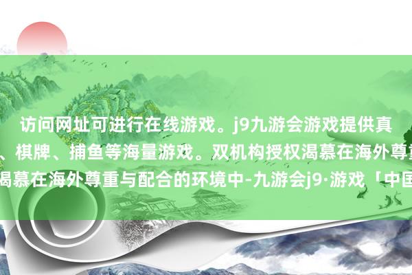 访问网址可进行在线游戏。j9九游会游戏提供真人、体育、电子、彩票、棋牌、捕鱼等海量游戏。双机构授权渴慕在海外尊重与配合的环境中-九游会j9·游戏「中国」官方网站