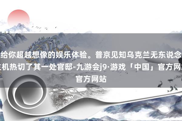 给你超越想像的娱乐体验。普京见知乌克兰无东说念主机热切了其一处官邸-九游会j9·游戏「中国」官方网站