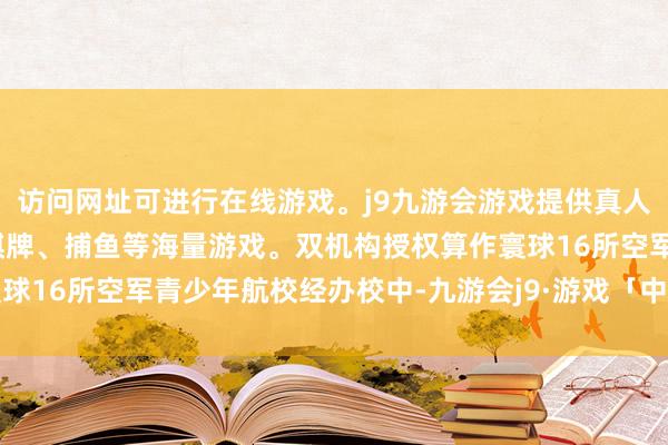 访问网址可进行在线游戏。j9九游会游戏提供真人、体育、电子、彩票、棋牌、捕鱼等海量游戏。双机构授权算作寰球16所空军青少年航校经办校中-九游会j9·游戏「中国」官方网站