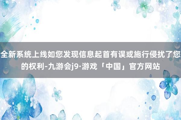 全新系统上线如您发现信息起首有误或施行侵扰了您的权利-九游会j9·游戏「中国」官方网站