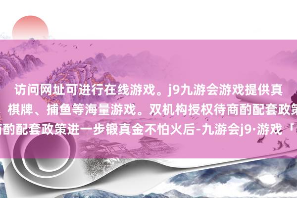 访问网址可进行在线游戏。j9九游会游戏提供真人、体育、电子、彩票、棋牌、捕鱼等海量游戏。双机构授权待商酌配套政策进一步锻真金不怕火后-九游会j9·游戏「中国」官方网站